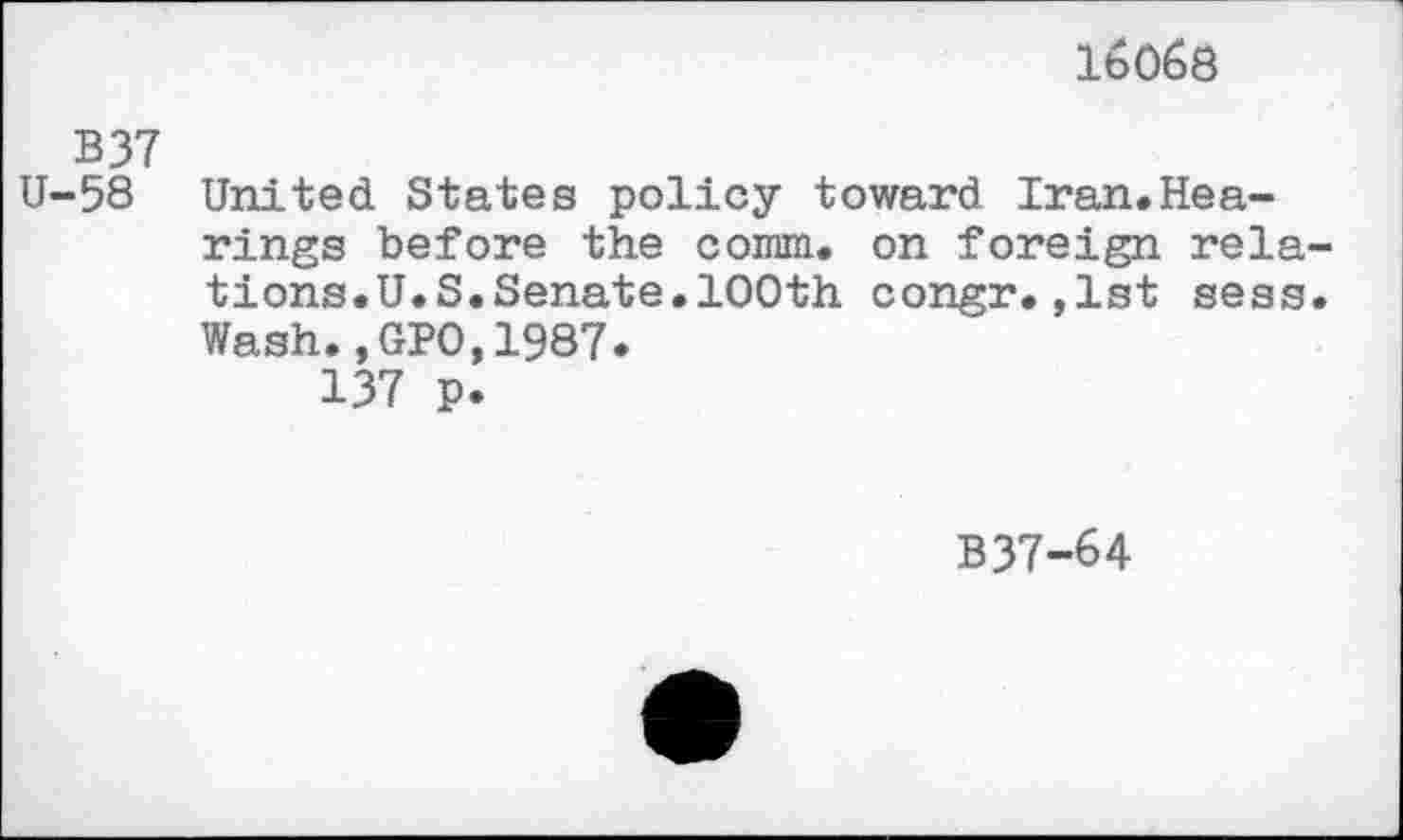 ﻿lbOßö
B37
U-58 United States policy toward Iran.Hearings before the comm, on foreign rela-tions.U.S.Senate.100th congr.,1st sess. Wash., GPO,1987.
137 p.
B37-64